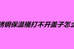 不銹鋼保溫桶打不開蓋子怎么辦 不銹鋼保溫桶多少錢一個